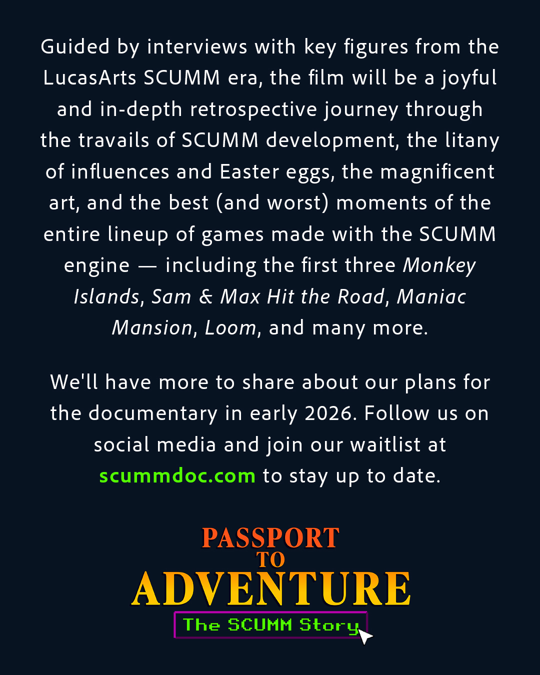 Guided by interviews with key figures from the LucasArts SCUMM era, the film will be a joyful and in-depth retrospective journey through the travails of SCUMM development, the litany of influences and Easter eggs, the magnificent art, and the best (and worst) moments of the entire lineup of games made with the SCUMM engine — including the first three Monkey Islands, Sam & Max Hit the Road, Maniac Mansion, Loom, and many more.  We'll have more to share about our plans for the documentary in early 2026. Follow us on social media and join our waitlist at scummdoc.com to stay up to date.