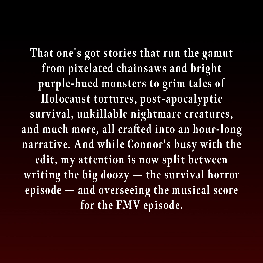 That one's got stories that run the gamut from pixelated chainsaws and bright purple-hued monsters to grim tales of Holocaust tortures, post-apocalyptic survival, unkillable nightmare creatures, and much more, all crafted into an hour-long narrative. And while Connor's busy with the edit, my attention is now split between writing the big doozy - the survival horror episode - and overseeing the musical score for the FMV episode.