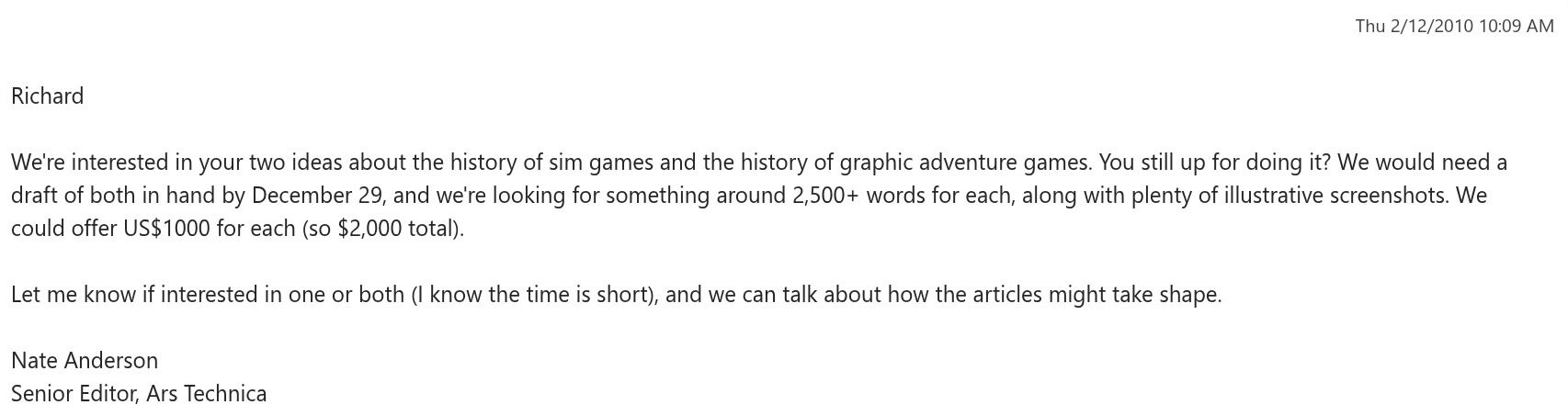 Thu 2/12/2010 10:09 AM Richard 

We're interested in your two ideas about the history of sim games and the history of graphic adventure games. You still up for doing it? We would need a draft of both in hand by December 29, and we're looking for something around 2,500+ words for each, along with plenty of illustrative screenshots. We could offer US$1000 for each (so $2,000 total). 

Let me know if interested in one or both (I know the time is short), and we can talk about how the articles might take shape. 

Nate Anderson Senior Editor, Ars Technica