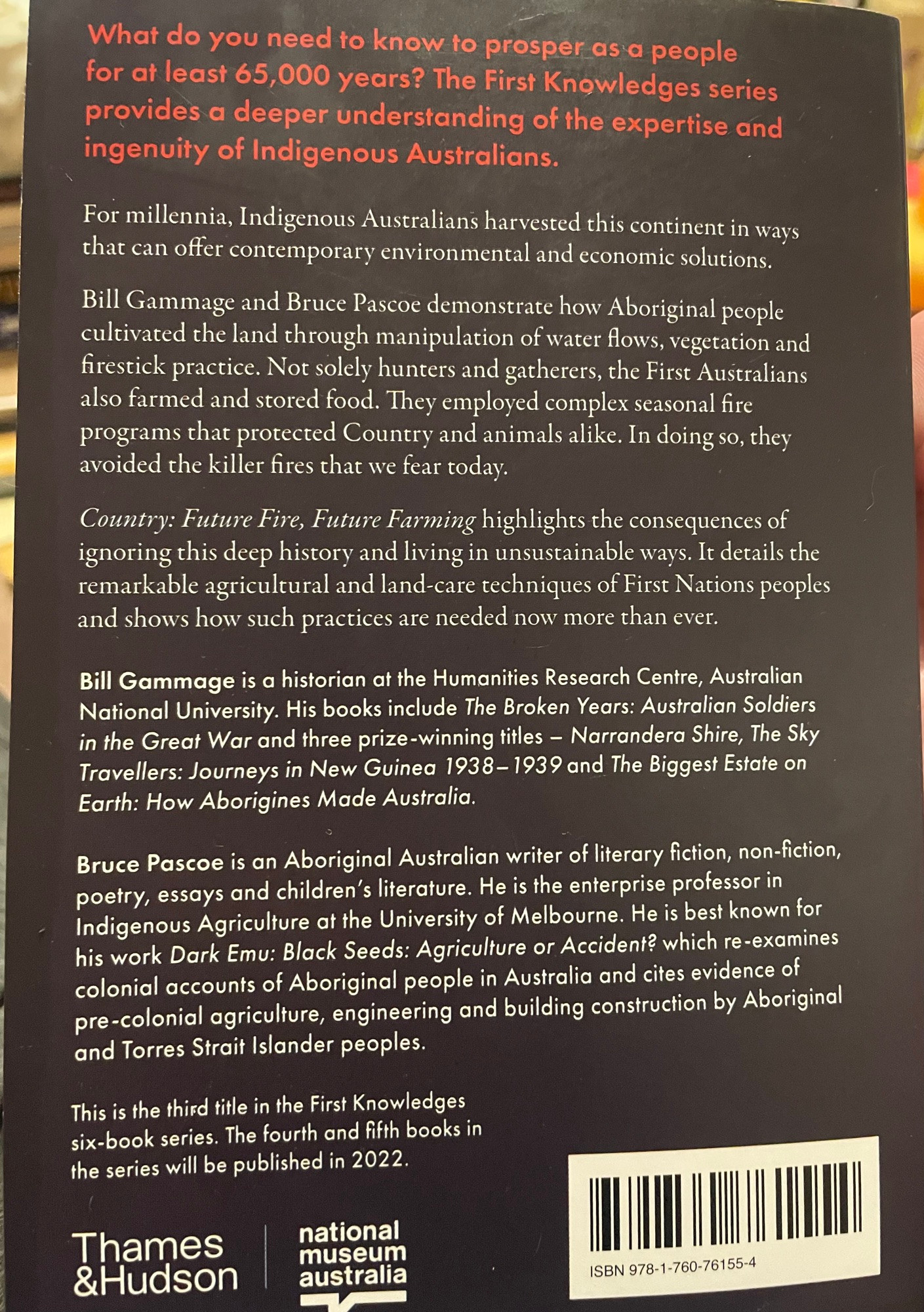 Back cover text:   What do you need to know to prosper as a people for at least 65,000 years? The First Knowledges series provides a deeper understanding of the expertise and ingenuity of Indigenous Australians. For millennia, Indigenous Australians harvested this continent in ways that can offer contemporary environmental and economic solutions. Bill Gammage and Bruce Pascoe demonstrate how Aboriginal people cultivated the land through manipulation of water flows, vegetation and firestick practice. Not solely hunters and gatherers, the First Australians also farmed and stored food. They employed complex seasonal fire programs that protected Country and animals alike. In doing so, they avoided the killer fires that we fear today. Country: Future Fire, Future Farming highlights the consequences of ignoring this deep history and living in unsustainable ways. It details the remarkable agricultural and land-care techniques of First Nations peoples and shows how such practices are needed now more than ever. Bill Gammage is a historian at the Humanities Research Centre, Australian National University. His books include The Broken Years: Australian Soldiers in the Great War and three prize-winning titles - Narrandera Shire, The Sky Travellers: Journeys in New Guinea 1938 - 1939 and The Biggest Estate on Earth: How Aborigines Made Australia. Bruce Pascoe is an Aboriginal Australian writer of literary fiction, non-fiction, poetry, essays and children's literature. He is the enterprise professor in Indigenous Agriculture at the University of Melbourne. He is best known for his work Dark Emu: Black Seeds: Agriculture or Accident? which re-examines colonial accounts of Aboriginal people in Australia and cites evidence of pre-colonial agriculture, engineering and building construction by Aboriginal and Torres Strait Islander peoples. This is the third title in the First Knowledges six-book series. The fourth and fifth books in the series will be published in 2022.