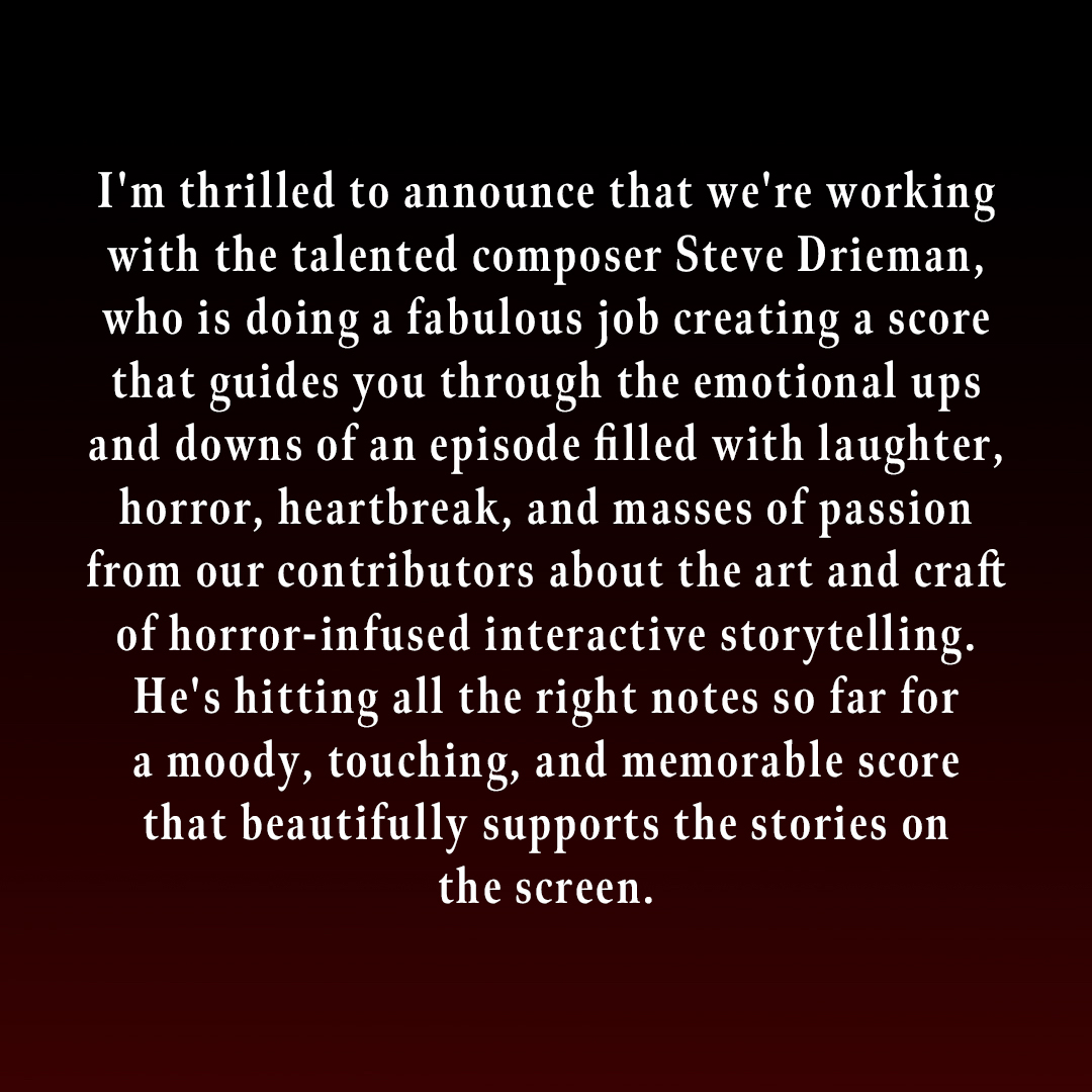 I'm thrilled to announce that we're working with the talented composer Steve Drieman, who is doing a fabulous job creating a score that guides you through the emotional ups and downs of an episode filled with laughter, horror, heartbreak, and masses of passion from our contributors about the art and craft of horror-infused interactive storytelling. He's hitting all the right notes so far for a moody, touching, and memorable score that beautifully supports the stories on the screen.