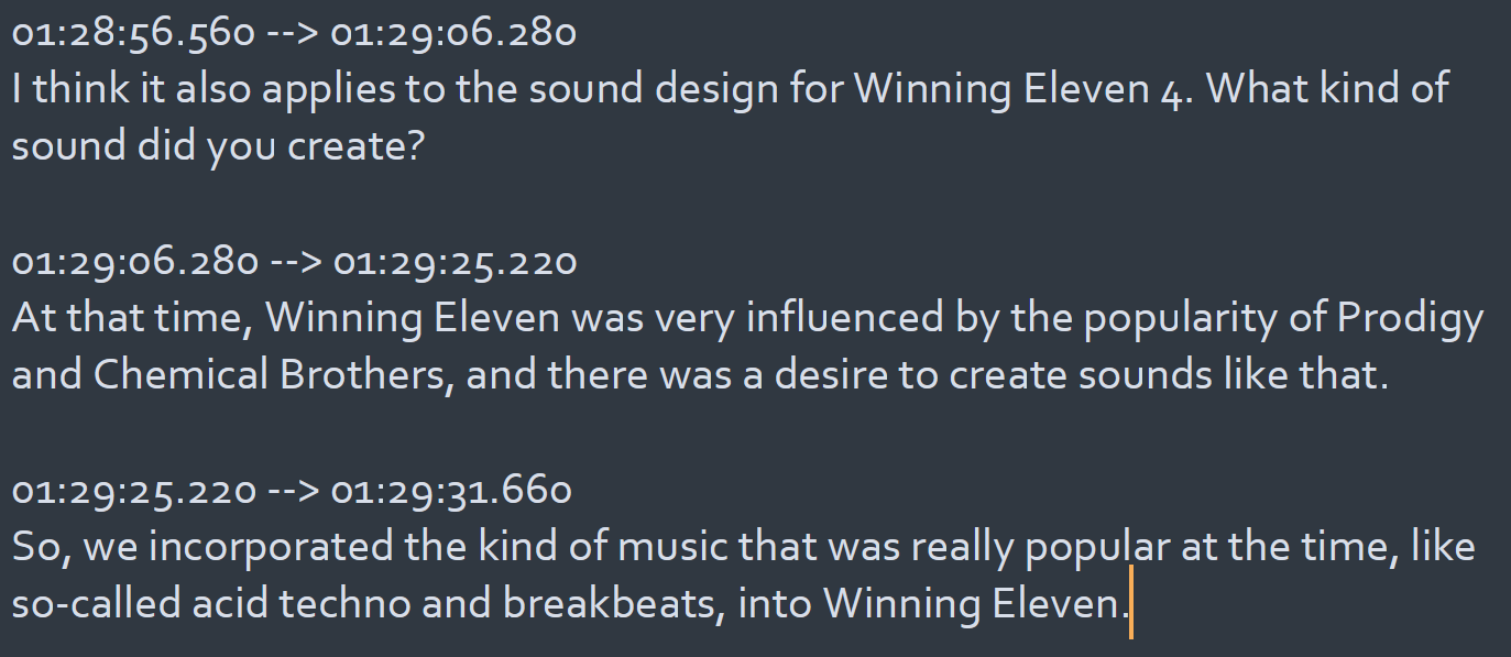 01:28:56.560 --> 01:29:06.280 I think it also applies to the sound design for Winning Eleven 4. What kind of sound did you create?  01:29:06.280 --> 01:29:25.220 At that time, Winning Eleven was very influenced by the popularity of Prodigy and Chemical Brothers, and there was a desire to create sounds like that.  01:29:25.220 --> 01:29:31.660 So, we incorporated the kind of music that was really popular at the time, like so-called acid techno and breakbeats, into Winning Eleven.