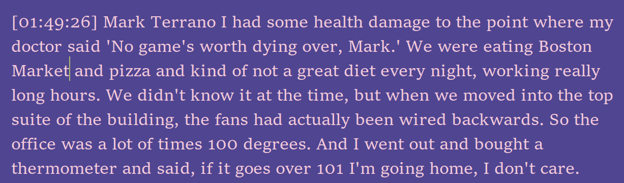 Screenshot of a portion of an interview transcript. Full text: [01:49:26] Mark Terrano I had some health damage to the point where my doctor said 'No game's worth dying over, Mark.' We were eating Boston Market and pizza and kind of not a great diet every night, working really long hours. We didn't know it at the time, but when we moved into the top suite of the building, the fans had actually been wired backwards. So the office was a lot of times 100 degrees. And I went out and bought a thermometer and said, if it goes over 101 I'm going home, I don't care.
