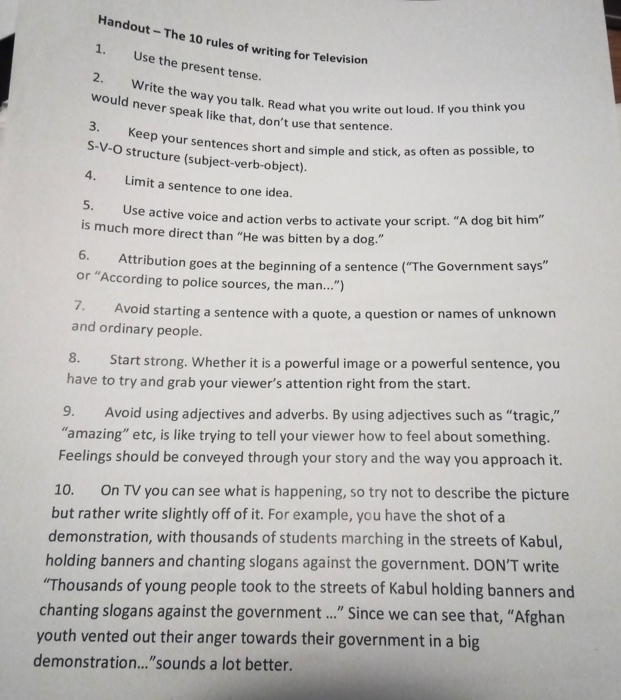 Handout - The 10 rules of writing for TV 1. Use the present tense. 2. Write the way you talk. Read what you write out loud. If you think you would never speak like that, don't use that sentence. 3. Keep your sentences short and simple and stick, as often as possible, to S-V-O structure (subject-verb-object). 4. Limit a sentence to one idea. 5. Use active voice and action verbs to activate your script. "A dog bit him" is much more direct than "He was bitten by a dog." 6. Attribution goes at the beginning of a sentence ("The government says" or "According to police sources, the man...") 7. Avoid starting a sentence with a quote, a question or names of unknown and ordinary people. 8. Start strong. Whether it is a powerful image or a powerful sentence, you have to try and grab your viewer's attention right from the start. 9. Avoid using adjectives and adverbs. By using adjectives such as "tragic," "amazing" etc, is like trying to tell your viewer how to feel about something. Feelings should be conveyed through your story and the way you approach it. 10. On TV you can see what is happening, so try not to describe the picture but rather write slightly off of it. For example, you have the shot of a demonstration, with thousands of students marching in the streets of Kabul, holding banners and chanting slogans against the goverment. DON'T write "Thousands of young people took to the streets of Kabul holding banners and chanting slogans against the goverment ..." since we can see that. "Afghan youth vented out their anger towards their government in a big demonstration..." sounds a lot better.