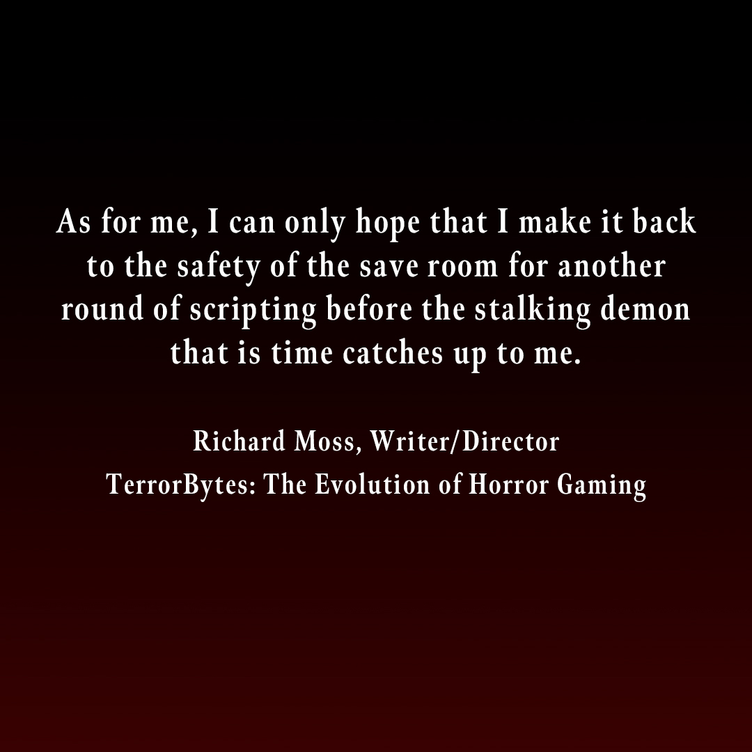 As for me, I can only hope that I make it back to the safety of the save room for another round of scripting before the stalking demon that is time catches up to me. Richard Moss, Writer/Director TerrorBytes: The Evolution of Horror Gaming