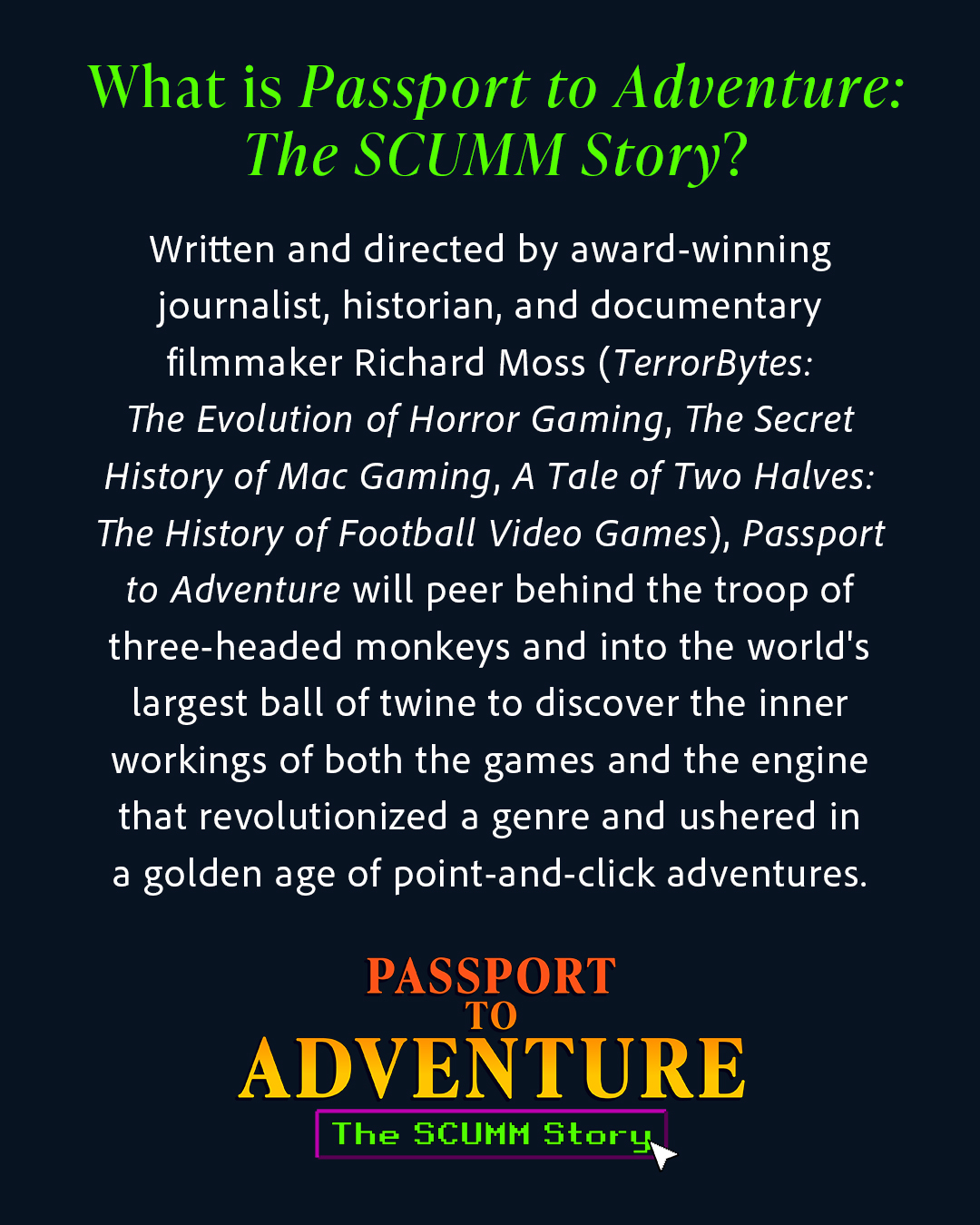 Written and directed by award-winning journalist, historian, and documentary filmmaker Richard Moss (TerrorBytes: The Evolution of Horror Gaming, The Secret History of Mac Gaming, A Tale of Two Halves: The History of Football Video Games), Passport to Adventure will peer behind the troop of three-headed monkeys and into the world's largest ball of twine to discover the inner workings of both the games and the engine that revolutionized a genre and ushered in a golden age of point-and-click adventures.